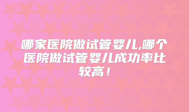 哪家医院做试管婴儿,哪个医院做试管婴儿成功率比较高！