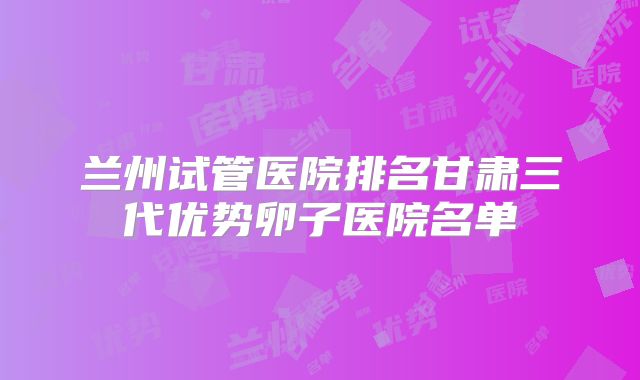 兰州试管医院排名甘肃三代优势卵子医院名单