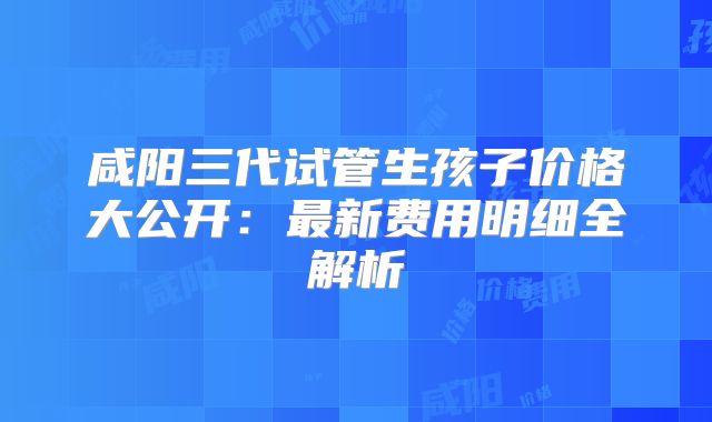 咸阳三代试管生孩子价格大公开：最新费用明细全解析