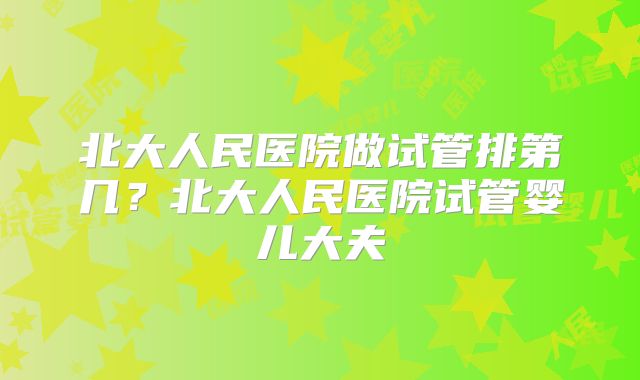 北大人民医院做试管排第几？北大人民医院试管婴儿大夫