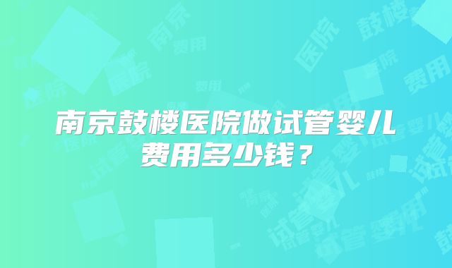 南京鼓楼医院做试管婴儿费用多少钱？