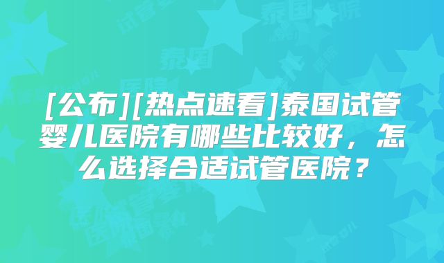 [公布][热点速看]泰国试管婴儿医院有哪些比较好，怎么选择合适试管医院？