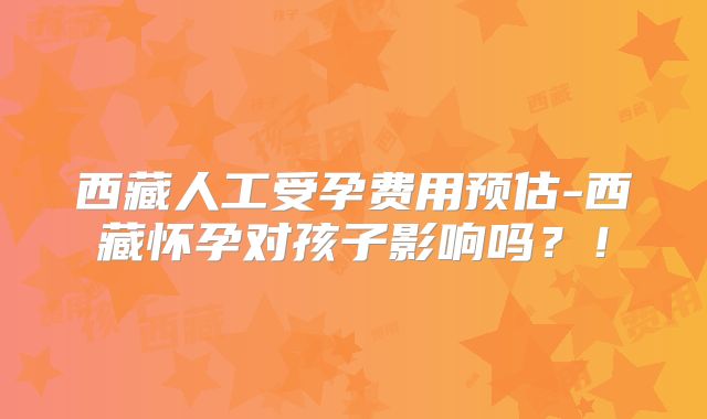 西藏人工受孕费用预估-西藏怀孕对孩子影响吗？！