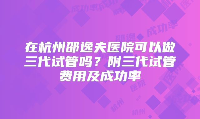 在杭州邵逸夫医院可以做三代试管吗？附三代试管费用及成功率
