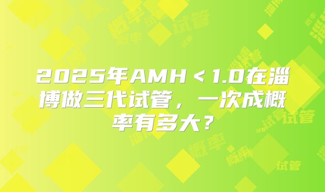 2025年AMH＜1.0在淄博做三代试管，一次成概率有多大？
