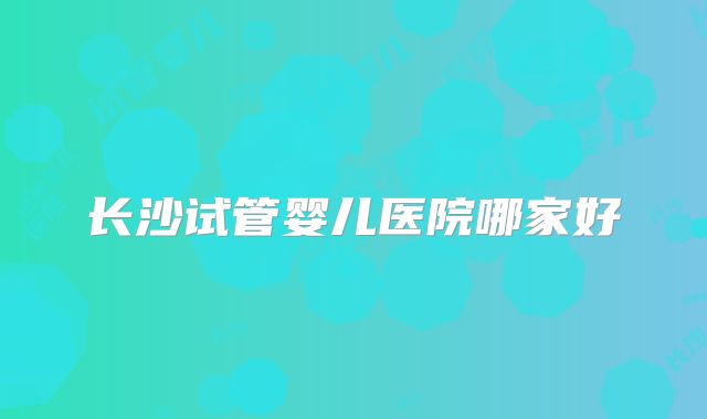 长沙试管婴儿医院哪家好