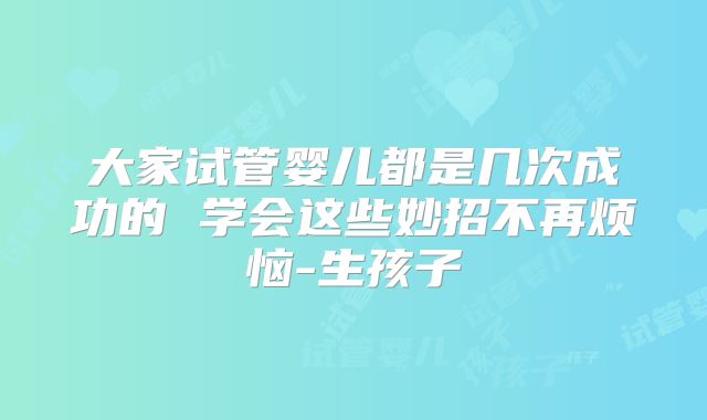 大家试管婴儿都是几次成功的 学会这些妙招不再烦恼-生孩子