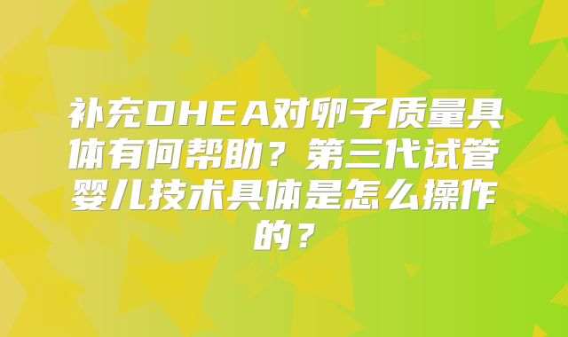 补充DHEA对卵子质量具体有何帮助？第三代试管婴儿技术具体是怎么操作的？