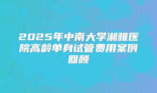 2025年中南大学湘雅医院高龄单身试管费用案例回顾