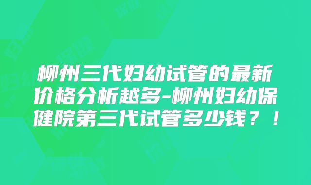 柳州三代妇幼试管的最新价格分析越多-柳州妇幼保健院第三代试管多少钱？！