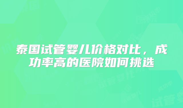 泰国试管婴儿价格对比，成功率高的医院如何挑选