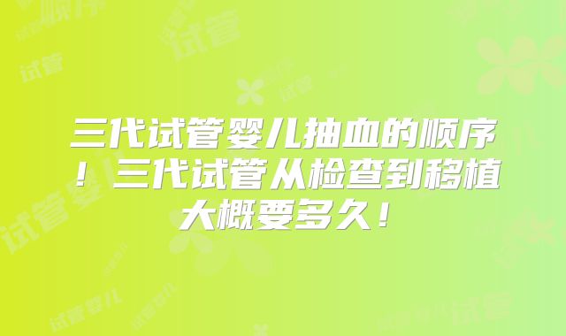 三代试管婴儿抽血的顺序！三代试管从检查到移植大概要多久！