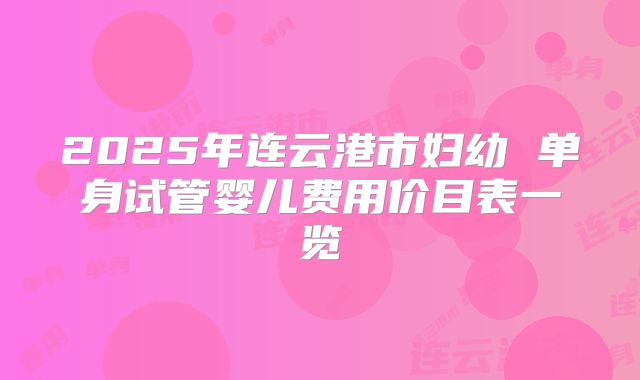 2025年连云港市妇幼 单身试管婴儿费用价目表一览