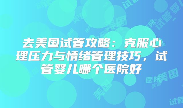 去美国试管攻略：克服心理压力与情绪管理技巧，试管婴儿哪个医院好
