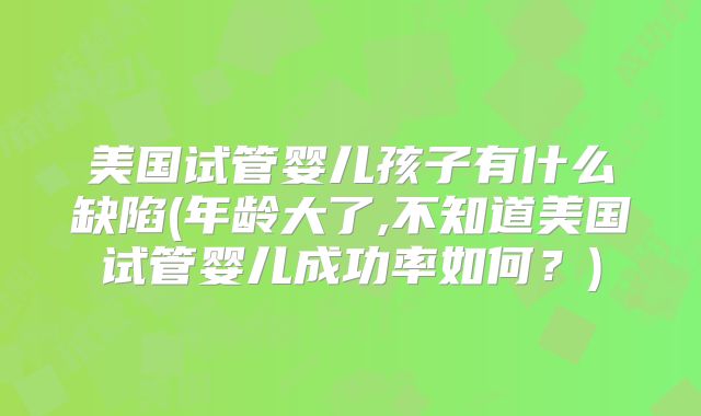 美国试管婴儿孩子有什么缺陷(年龄大了,不知道美国试管婴儿成功率如何？)