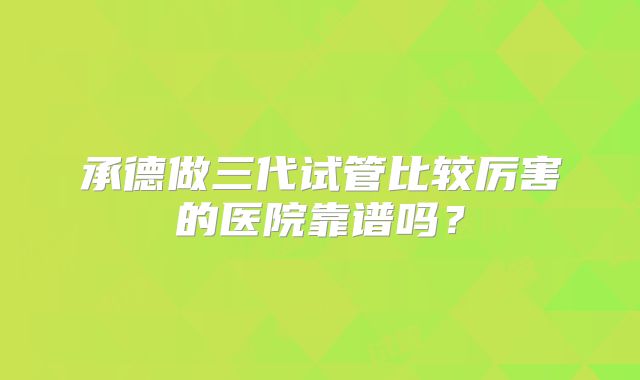 承德做三代试管比较厉害的医院靠谱吗？