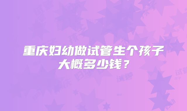 重庆妇幼做试管生个孩子大概多少钱？