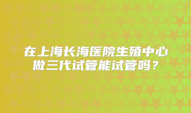 在上海长海医院生殖中心做三代试管能试管吗？