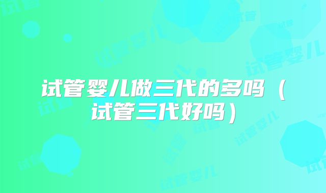 试管婴儿做三代的多吗（试管三代好吗）