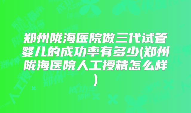 郑州陇海医院做三代试管婴儿的成功率有多少(郑州陇海医院人工授精怎么样)