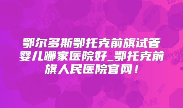 鄂尔多斯鄂托克前旗试管婴儿哪家医院好_鄂托克前旗人民医院官网！
