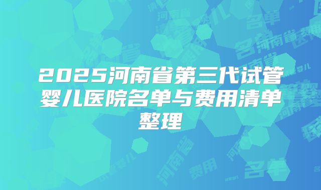 2025河南省第三代试管婴儿医院名单与费用清单整理