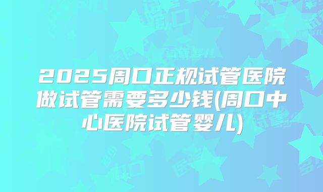 2025周口正规试管医院做试管需要多少钱(周口中心医院试管婴儿)