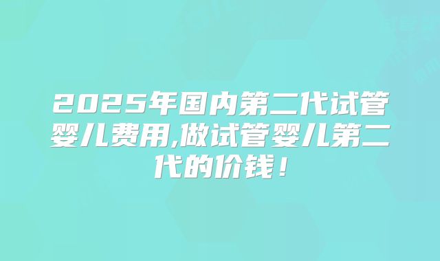 2025年国内第二代试管婴儿费用,做试管婴儿第二代的价钱！