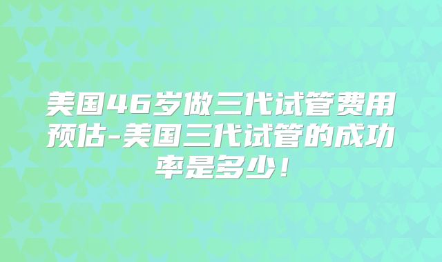 美国46岁做三代试管费用预估-美国三代试管的成功率是多少！