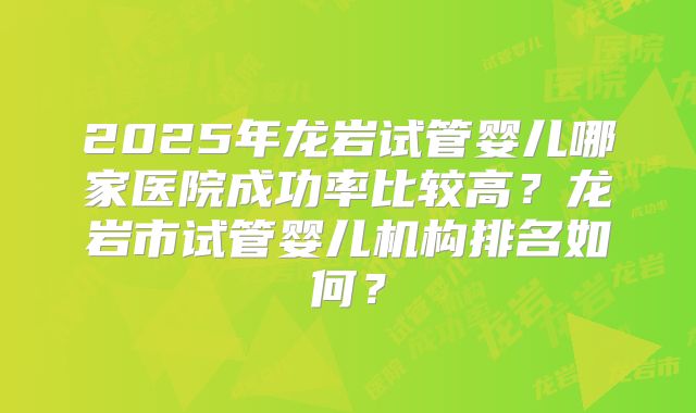 2025年龙岩试管婴儿哪家医院成功率比较高？龙岩市试管婴儿机构排名如何？