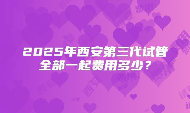 2025年西安第三代试管全部一起费用多少？