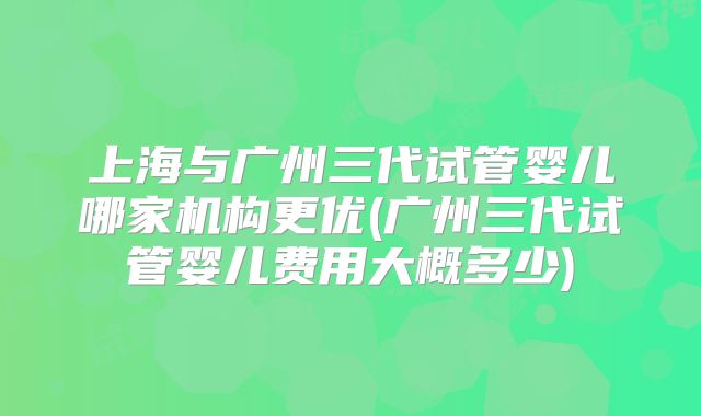 上海与广州三代试管婴儿哪家机构更优(广州三代试管婴儿费用大概多少)