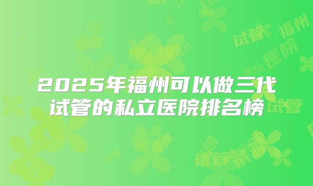 2025年福州可以做三代试管的私立医院排名榜