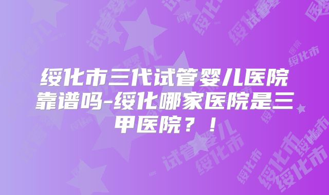 绥化市三代试管婴儿医院靠谱吗-绥化哪家医院是三甲医院?!