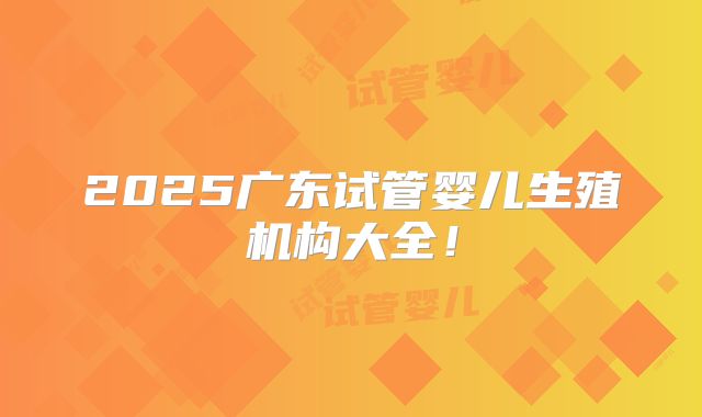 2025广东试管婴儿生殖机构大全!