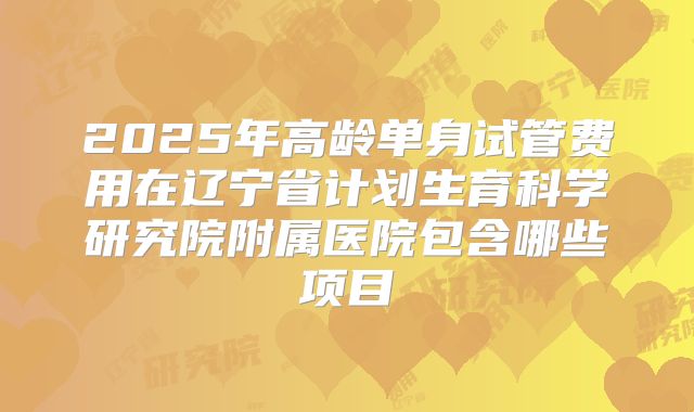 2025年高龄单身试管费用在辽宁省计划生育科学研究院附属医院包含哪些项目