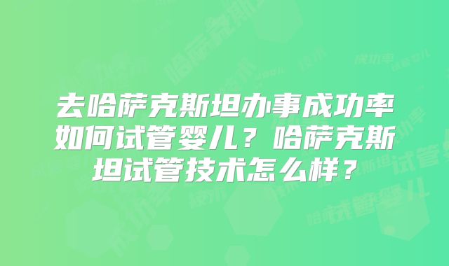 去哈萨克斯坦办事成功率如何试管婴儿？哈萨克斯坦试管技术怎么样？
