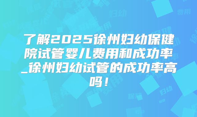 了解2025徐州妇幼保健院试管婴儿费用和成功率_徐州妇幼试管的成功率高吗!
