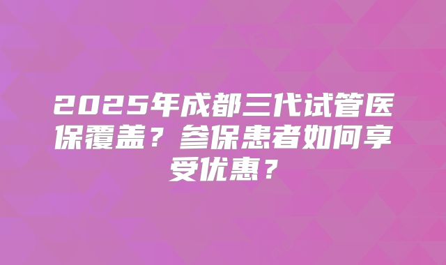 2025年成都三代试管医保覆盖？参保患者如何享受优惠？