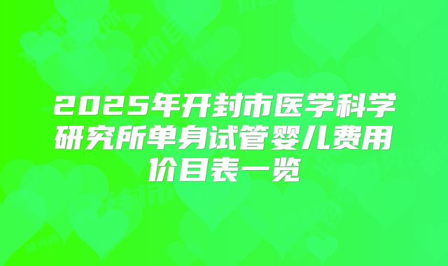 2025年开封市医学科学研究所单身试管婴儿费用价目表一览