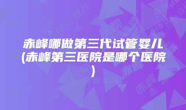 赤峰哪做第三代试管婴儿(赤峰第三医院是哪个医院)
