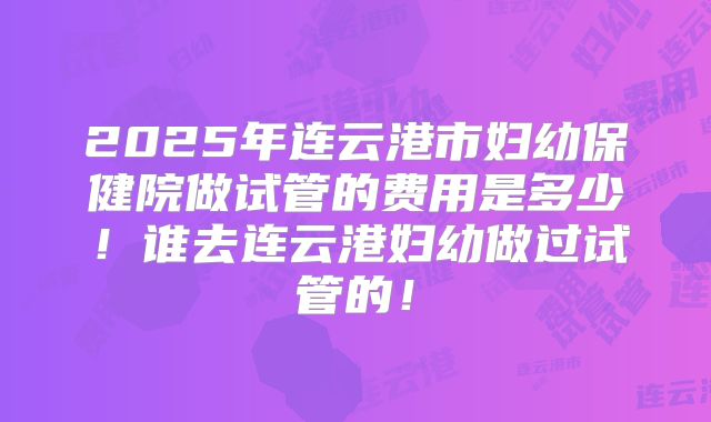 2025年连云港市妇幼保健院做试管的费用是多少！谁去连云港妇幼做过试管的！