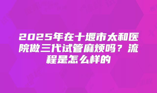 2025年在十堰市太和医院做三代试管麻烦吗?流程是怎么样的
