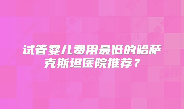 试管婴儿费用最低的哈萨克斯坦医院推荐？