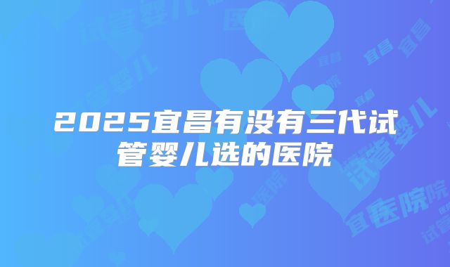 2025宜昌有没有三代试管婴儿选的医院