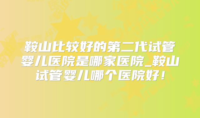鞍山比较好的第二代试管婴儿医院是哪家医院_鞍山试管婴儿哪个医院好！