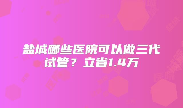 盐城哪些医院可以做三代试管？立省1.4万