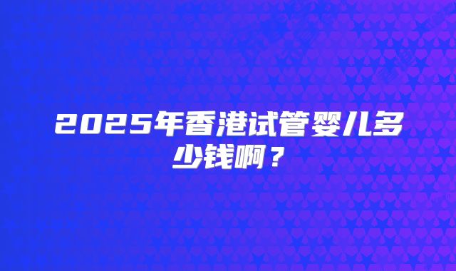 2025年香港试管婴儿多少钱啊？