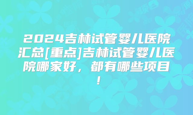 2024吉林试管婴儿医院汇总[重点]吉林试管婴儿医院哪家好，都有哪些项目！
