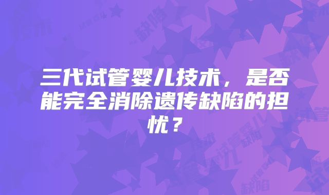 三代试管婴儿技术，是否能完全消除遗传缺陷的担忧？